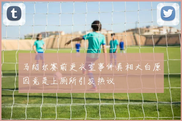 马绍尔赛前更衣室事件真相大白原因竟是上厕所引发热议