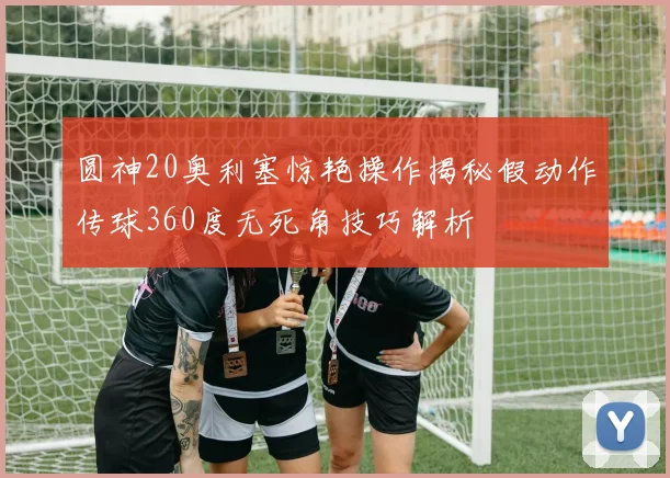 圆神20奥利塞惊艳操作揭秘假动作传球360度无死角技巧解析
