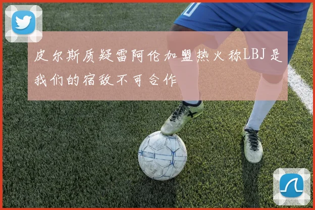 皮尔斯质疑雷阿伦加盟热火称LBJ是我们的宿敌不可合作