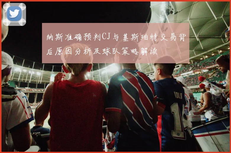纳斯准确预判CJ与基斯珀特交易背后原因分析及球队策略解读