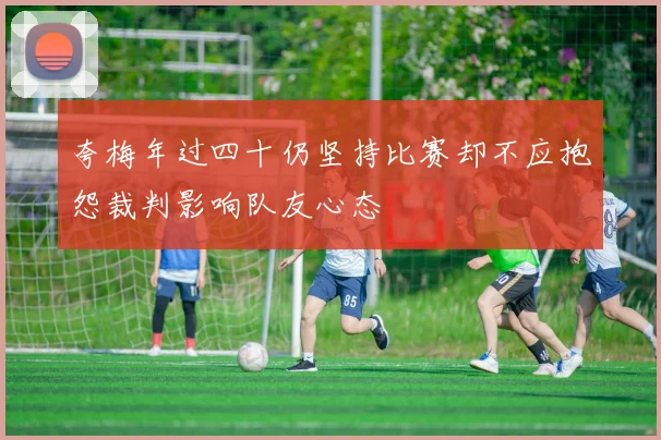 夸梅年过四十仍坚持比赛却不应抱怨裁判影响队友心态
