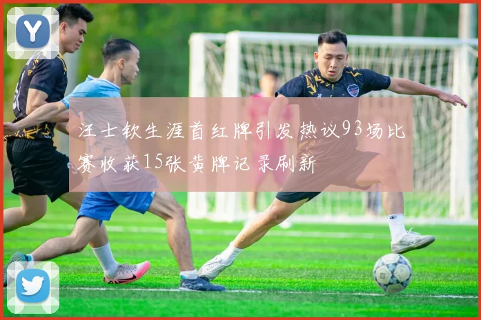 汪士钦生涯首红牌引发热议93场比赛收获15张黄牌记录刷新