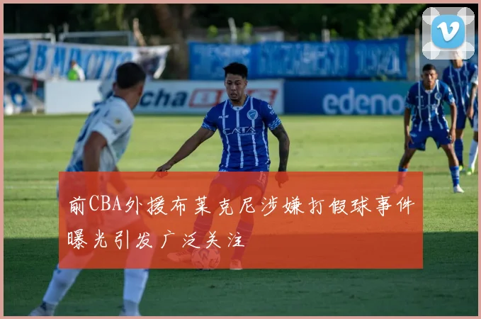 前CBA外援布莱克尼涉嫌打假球事件曝光引发广泛关注
