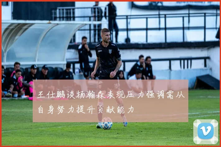 王仕鹏谈杨瀚森表现压力强调需从自身努力提升贡献能力