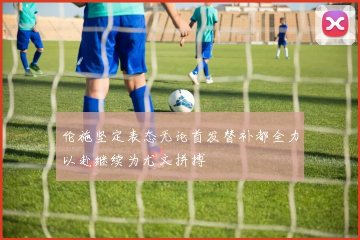 伦施坚定表态无论首发替补都全力以赴继续为尤文拼搏