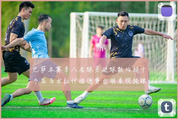 巴萨本赛季八名球员进球数均超十个亚马尔拉什福德费尔明表现抢眼