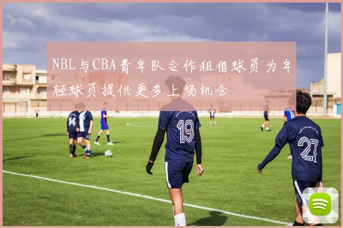 NBL与CBA青年队合作租借球员为年轻球员提供更多上场机会