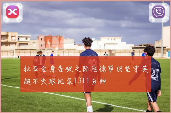 拉亚金身告破之际范德萨仍坚守英超不失球纪录1311分钟