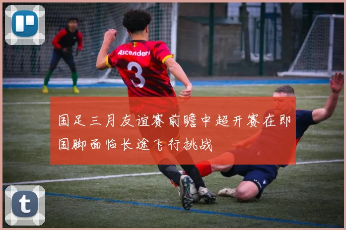国足三月友谊赛前瞻中超开赛在即国脚面临长途飞行挑战
