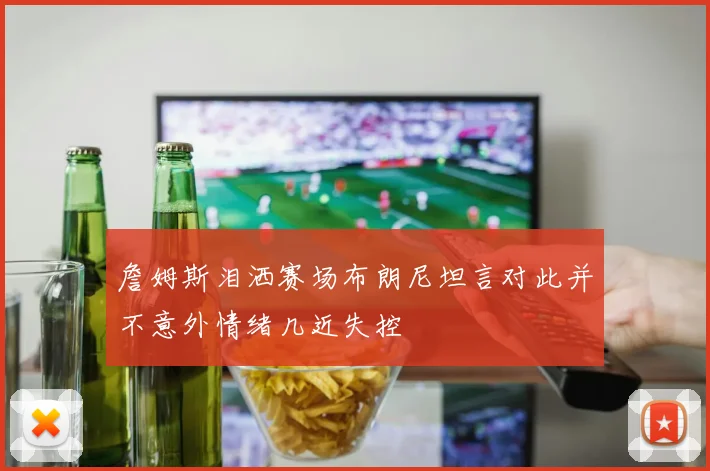 詹姆斯泪洒赛场布朗尼坦言对此并不意外情绪几近失控
