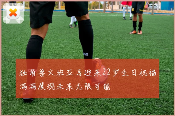 独角兽文班亚马迎来22岁生日祝福满满展现未来无限可能