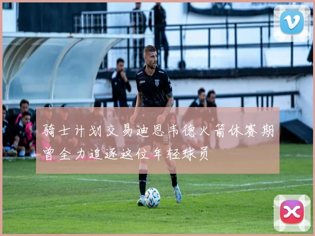 骑士计划交易迪恩韦德火箭休赛期曾全力追逐这位年轻球员