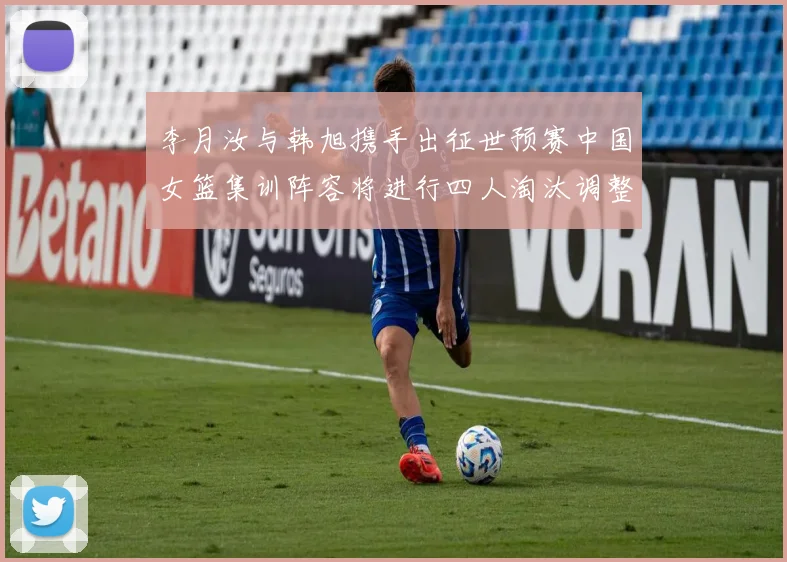 李月汝与韩旭携手出征世预赛中国女篮集训阵容将进行四人淘汰调整