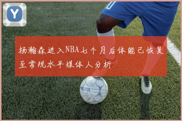 杨瀚森进入NBA七个月后体能已恢复至常规水平媒体人分析