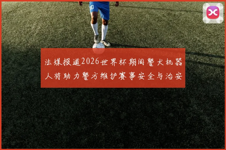 法媒报道2026世界杯期间警犬机器人将助力警方维护赛事安全与治安