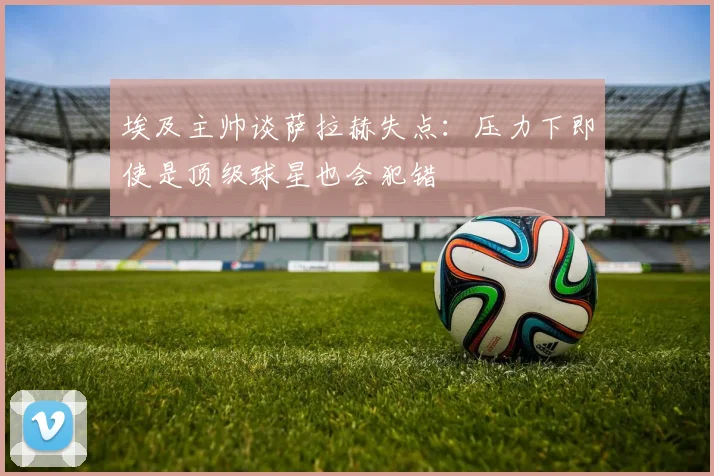 埃及主帅谈萨拉赫失点：压力下即使是顶级球星也会犯错