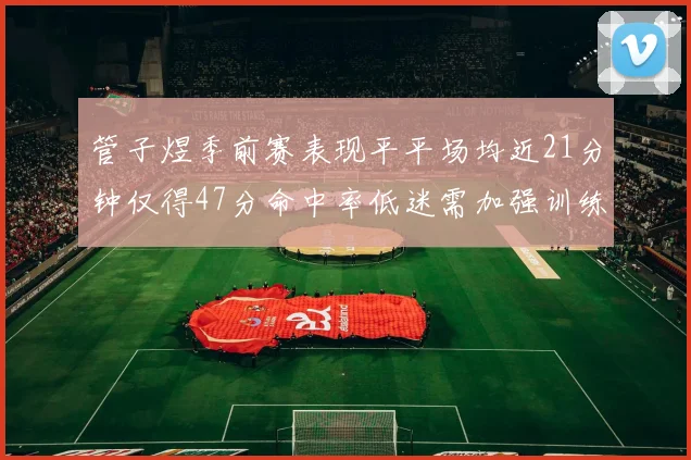 管子煜季前赛表现平平场均近21分钟仅得47分命中率低迷需加强训练