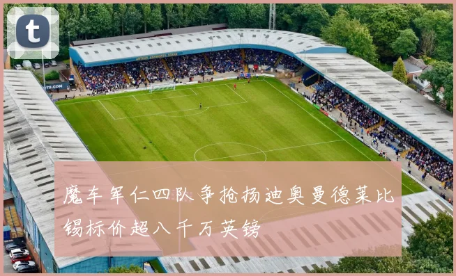 魔车军仁四队争抢扬迪奥曼德莱比锡标价超八千万英镑