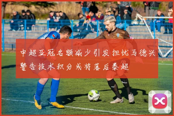 中超亚冠名额减少引发担忧马德兴警告技术积分或将落后泰超