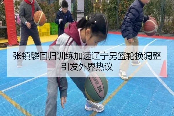 张镇麟回归训练加速辽宁男篮轮换调整引发外界热议 | IMSPORTS